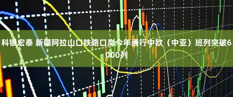 科银宏泰 新疆阿拉山口铁路口岸今年通行中欧（中亚）班列突破6000列