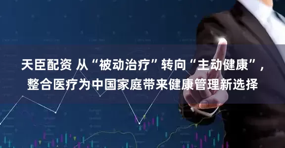 天臣配资 从“被动治疗”转向“主动健康”，整合医疗为中国家庭带来健康管理新选择