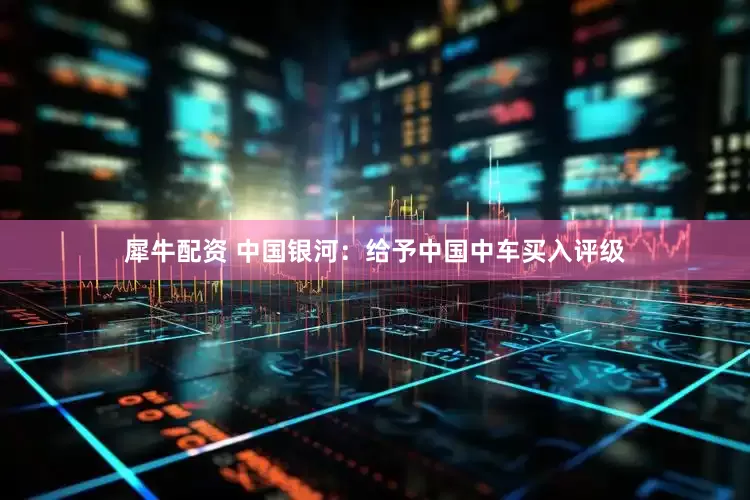 犀牛配资 中国银河：给予中国中车买入评级