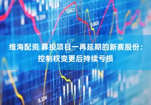 维海配资 募投项目一再延期的新赛股份：控制权变更后持续亏损