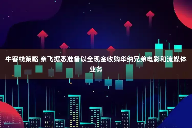 牛客栈策略 奈飞据悉准备以全现金收购华纳兄弟电影和流媒体业务