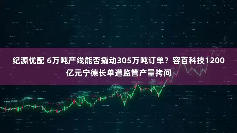 纪源优配 6万吨产线能否撬动305万吨订单？容百科技1200亿元宁德长单遭监管产量拷问