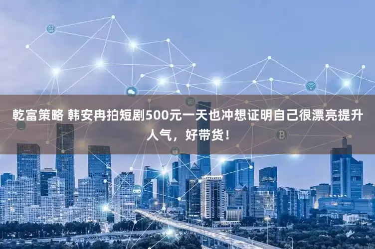 乾富策略 韩安冉拍短剧500元一天也冲想证明自己很漂亮提升人气，好带货！