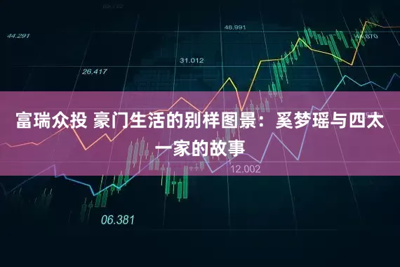 富瑞众投 豪门生活的别样图景：奚梦瑶与四太一家的故事