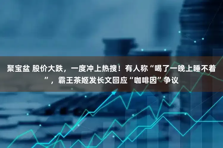 聚宝盆 股价大跌，一度冲上热搜！有人称“喝了一晚上睡不着”，霸王茶姬发长文回应“咖啡因”争议