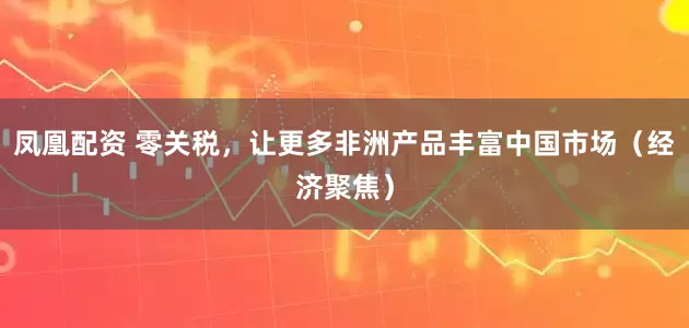 凤凰配资 零关税，让更多非洲产品丰富中国市场（经济聚焦）