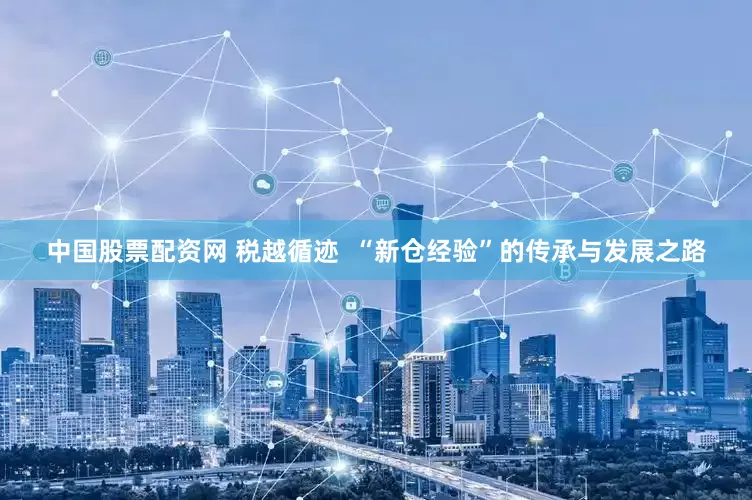 中国股票配资网 税越循迹  “新仓经验”的传承与发展之路