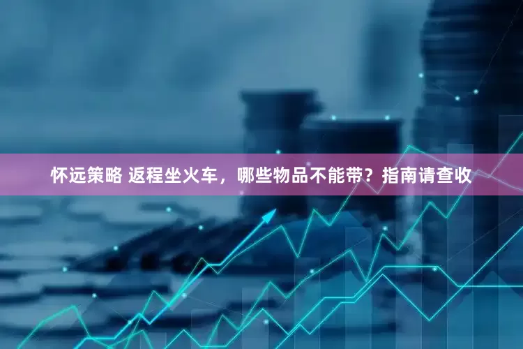 怀远策略 返程坐火车，哪些物品不能带？指南请查收