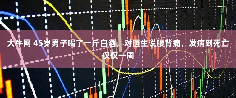 大牛网 45岁男子喝了一斤白酒，对医生说腰背痛，发病到死亡仅仅一周