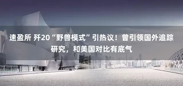 速盈所 歼20“野兽模式”引热议！曾引领国外追踪研究，和美国对比有底气