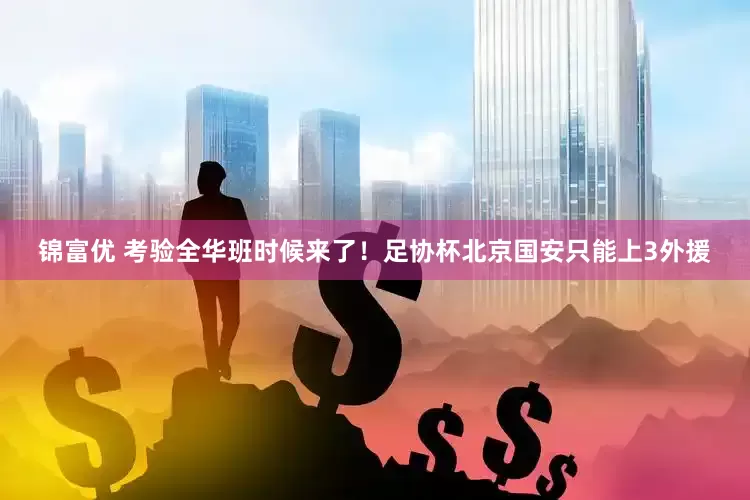 锦富优 考验全华班时候来了！足协杯北京国安只能上3外援